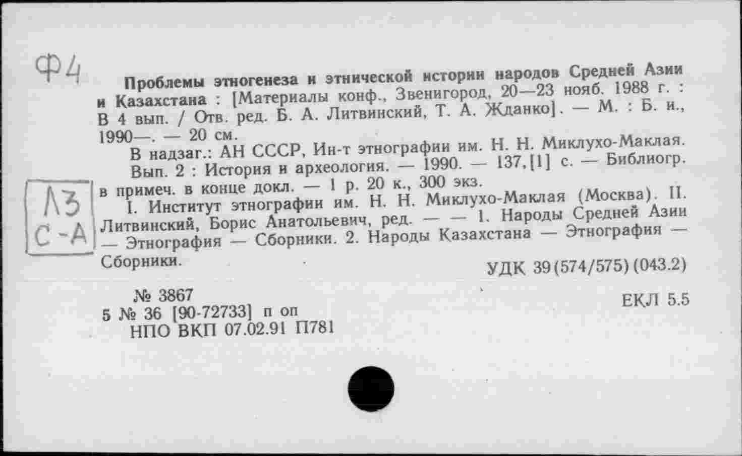 ﻿A3 ... .. . . .
/ч л Литвинский, Борис Анатольевич, ред.
С- _ Этнография — Сборники. 2. Народы I
Проблемы этногенеза и этническом истории народов Средне«і Азии и Казахстана : [Материалы конф., Звенигород, 20—23 нояб. 1988 г . В 4 вып. / Отв. ред. Б. А. Литвинский, Т. А. Жданко]. — М. . Б. и., 199<В надзаг^АН СССР, Ин-т этнографии им. H. Н. Миклухо-Маклая.
Вып 2 История и археология. - 1990. - 137, [1] с. - Библиогр. в примеч. в конце докл. — 1 р. 20 к, 300 экз.	и
1 Институт этнографии им. H. Н. Миклухо-Маклая (Москва). II.
і. пнсіиіуі и	___	_ j народы Средней Азии
Народы Казахстана — Этнография —
УДК 39(574/575) (043.2)
Сборники.
№ 3867
5 № 36 [90-727331 п оп НПО ВКП 07.02.91 П781
ЕКЛ 5.5